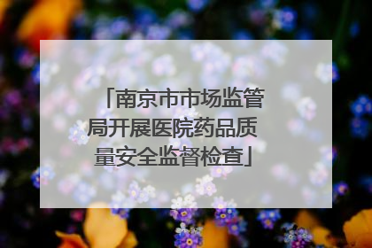 南京市市场监管局开展医院药品质量安全监督检查